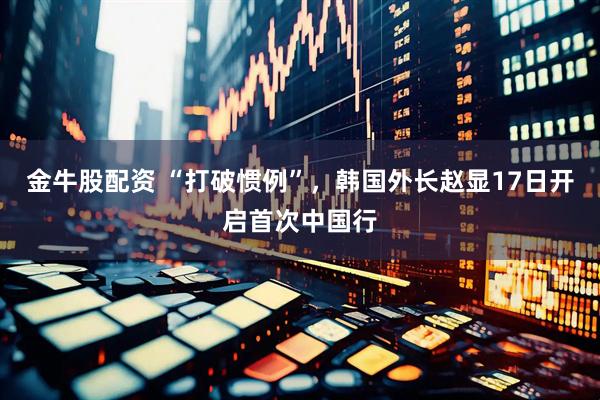 金牛股配资 “打破惯例”，韩国外长赵显17日开启首次中国行