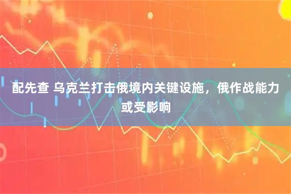 配先查 乌克兰打击俄境内关键设施，俄作战能力或受影响