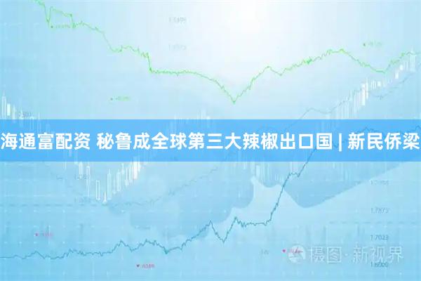海通富配资 秘鲁成全球第三大辣椒出口国 | 新民侨梁