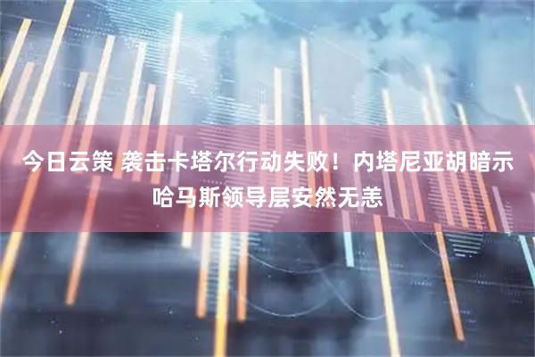 今日云策 袭击卡塔尔行动失败！内塔尼亚胡暗示哈马斯领导层安然无恙