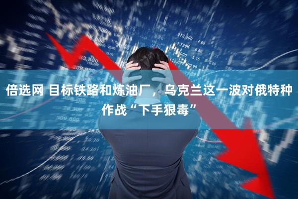 倍选网 目标铁路和炼油厂，乌克兰这一波对俄特种作战“下手狠毒”