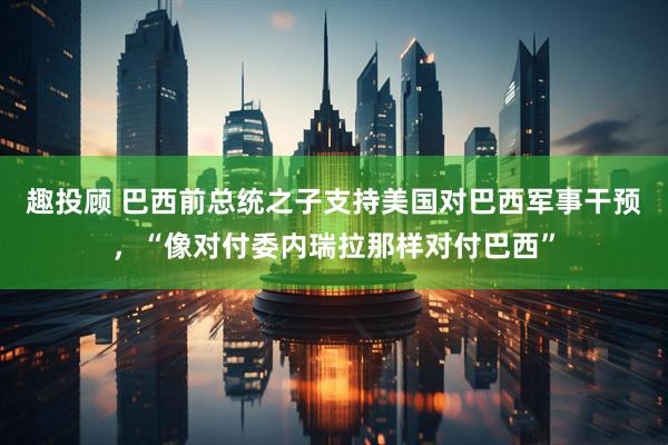 趣投顾 巴西前总统之子支持美国对巴西军事干预，“像对付委内瑞拉那样对付巴西”
