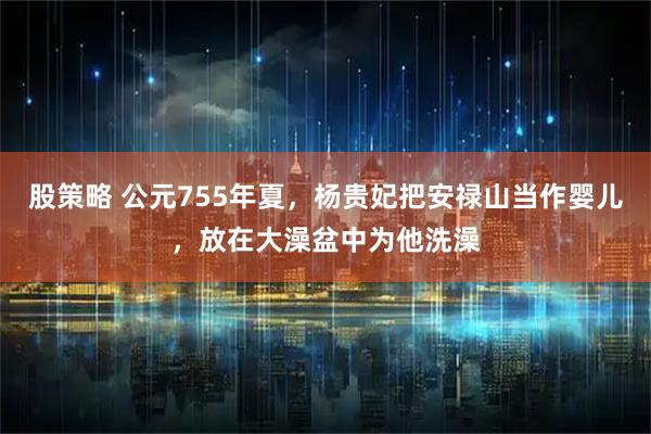 股策略 公元755年夏，杨贵妃把安禄山当作婴儿，放在大澡盆中为他洗澡