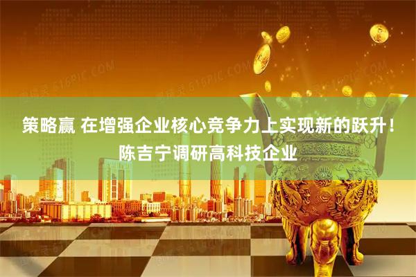 策略赢 在增强企业核心竞争力上实现新的跃升！陈吉宁调研高科技企业