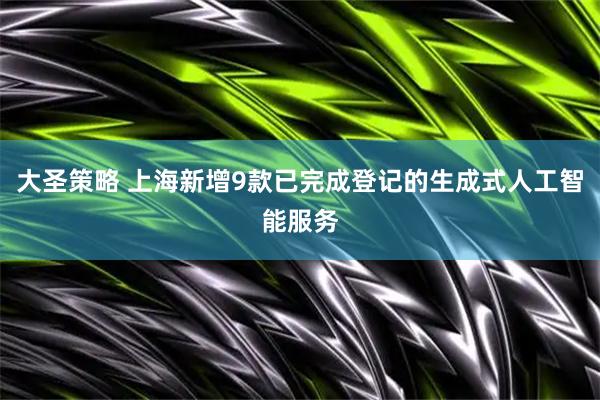 大圣策略 上海新增9款已完成登记的生成式人工智能服务