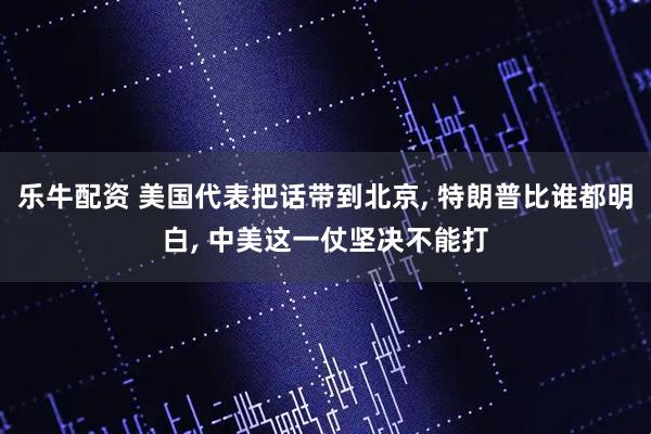 乐牛配资 美国代表把话带到北京, 特朗普比谁都明白, 中美这一仗坚决不能打