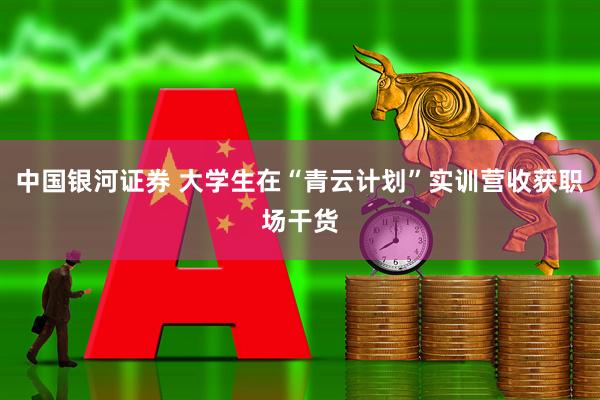 中国银河证券 大学生在“青云计划”实训营收获职场干货