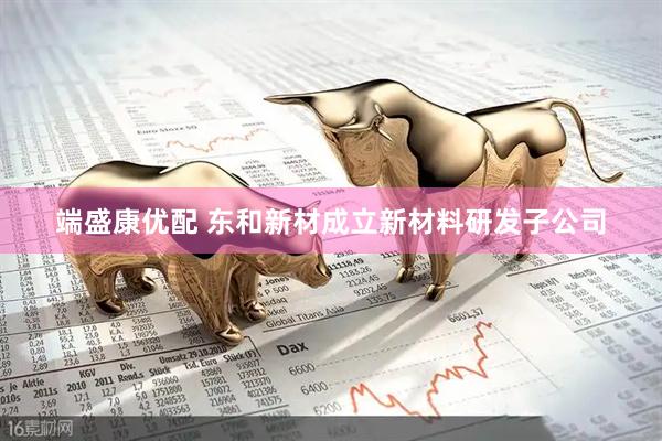 端盛康优配 东和新材成立新材料研发子公司