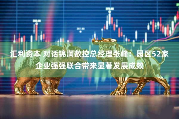 汇利资本 对话锦润数控总经理张峰：园区52家企业强强联合带来显著发展成效