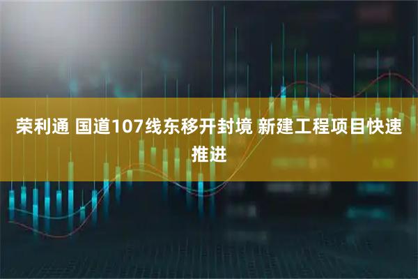 荣利通 国道107线东移开封境 新建工程项目快速推进