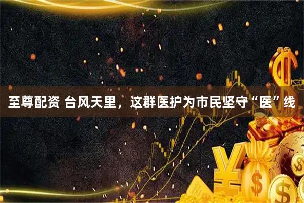 至尊配资 台风天里，这群医护为市民坚守“医”线