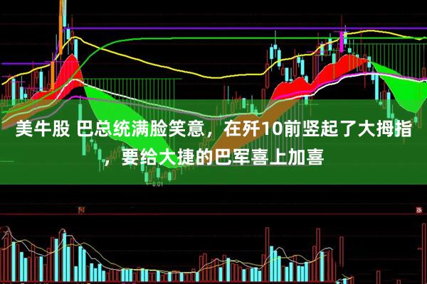 美牛股 巴总统满脸笑意，在歼10前竖起了大拇指，要给大捷的巴军喜上加喜