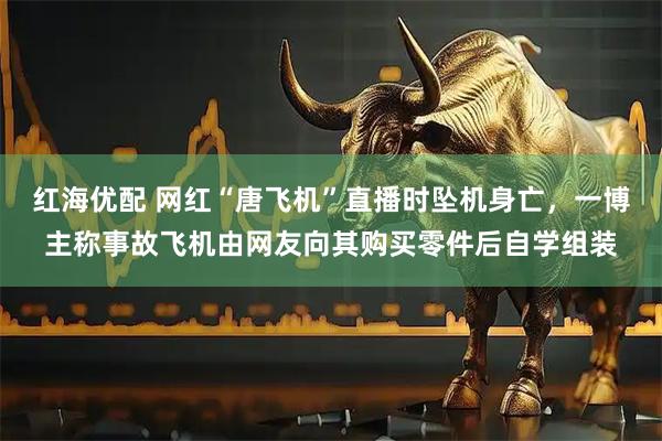 红海优配 网红“唐飞机”直播时坠机身亡，一博主称事故飞机由网友向其购买零件后自学组装