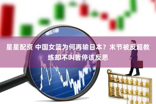 星星配资 中国女篮为何再输日本？末节被反超教练却不叫暂停该反思