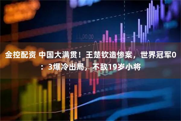 金控配资 中国大满贯！王楚钦造惨案，世界冠军0：3爆冷出局，不敌19岁小将