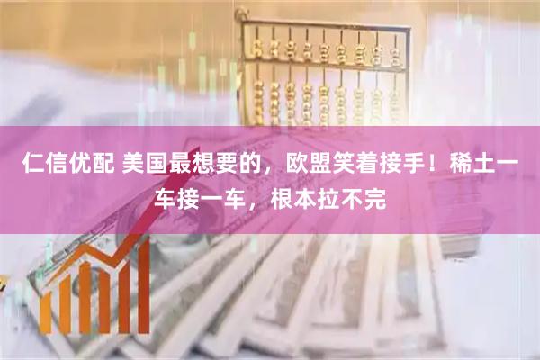 仁信优配 美国最想要的，欧盟笑着接手！稀土一车接一车，根本拉不完