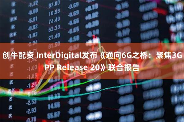 创牛配资 InterDigital发布《通向6G之桥:聚焦3GPP Release 20》联合报告
