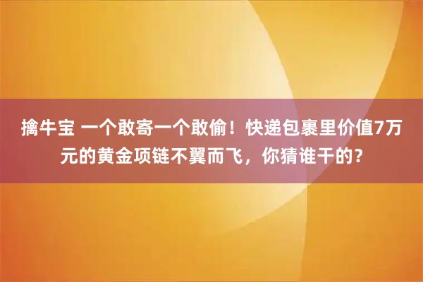 擒牛宝 一个敢寄一个敢偷！快递包裹里价值7万元的黄金项链不翼而飞，你猜谁干的？