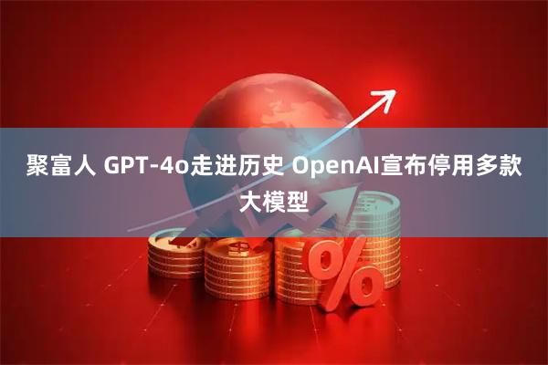 聚富人 GPT‑4o走进历史 OpenAI宣布停用多款大模型