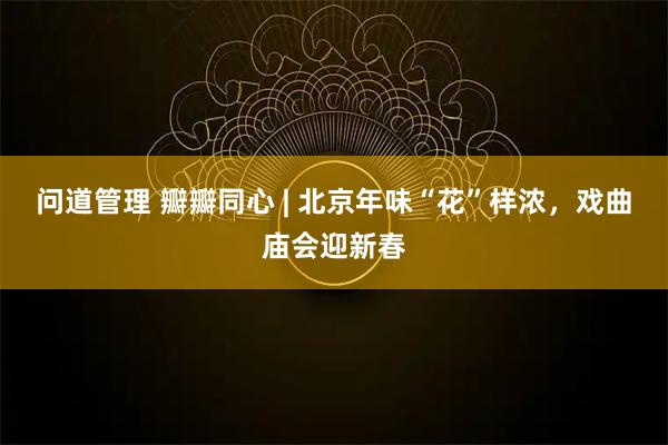 问道管理 瓣瓣同心 | 北京年味“花”样浓，戏曲庙会迎新春