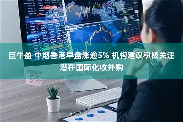 巨牛盈 中烟香港早盘涨逾5% 机构建议积极关注潜在国际化收并购