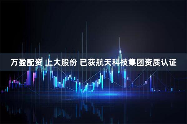 万盈配资 上大股份 已获航天科技集团资质认证