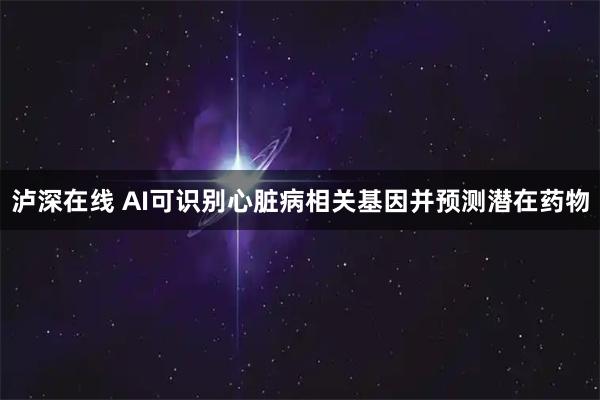 泸深在线 AI可识别心脏病相关基因并预测潜在药物