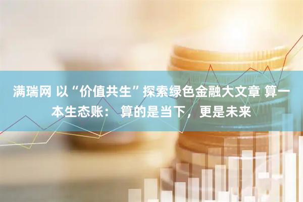 满瑞网 以“价值共生”探索绿色金融大文章 算一本生态账： 算的是当下，更是未来