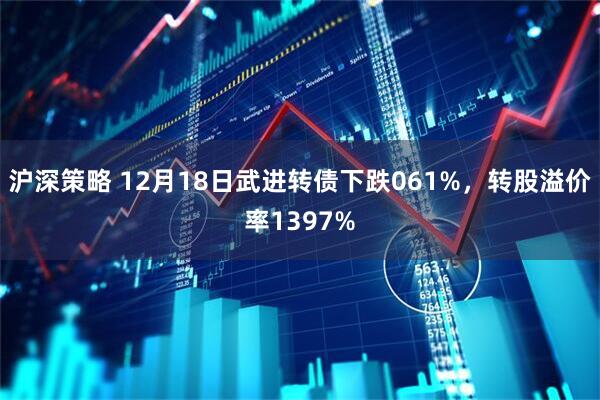沪深策略 12月18日武进转债下跌061%，转股溢价率1397%