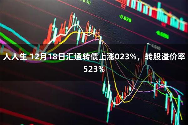 人人生 12月18日汇通转债上涨023%，转股溢价率523%