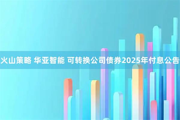 火山策略 华亚智能 可转换公司债券2025年付息公告