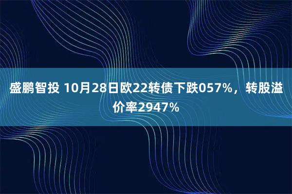 盛鹏智投 10月28日欧22转债下跌057%,转股溢价率2947%