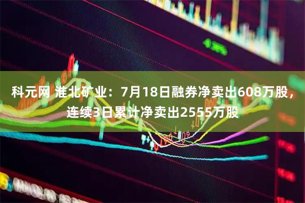 科元网 淮北矿业:7月18日融券净卖出608万股,连续3日累计净卖出2555万股