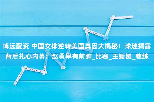 博远配资 中国女排逆转美国真因大揭秘！球迷揭露背后扎心内幕：赵勇早有前瞻_比赛_王媛媛_教练