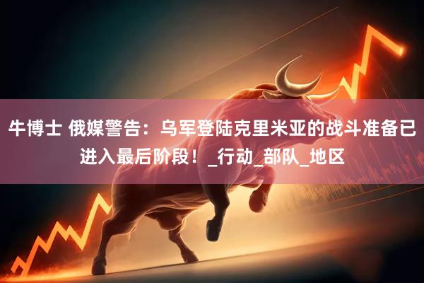 牛博士 俄媒警告：乌军登陆克里米亚的战斗准备已进入最后阶段！_行动_部队_地区