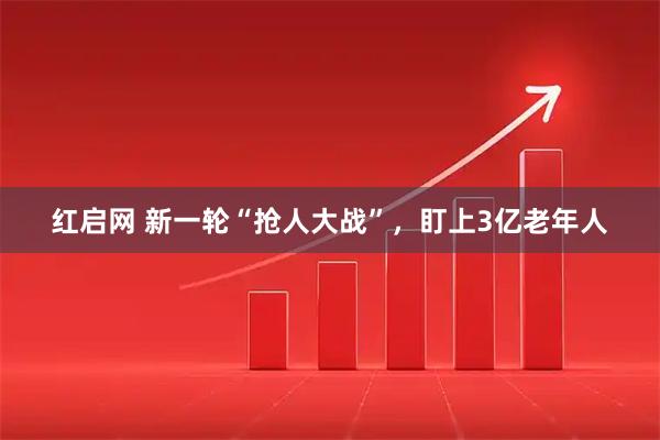 红启网 新一轮“抢人大战”，盯上3亿老年人