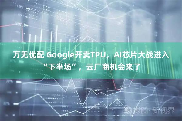 万无优配 Google开卖TPU，AI芯片大战进入“下半场”，云厂商机会来了
