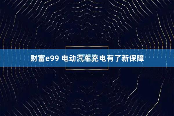 财富e99 电动汽车充电有了新保障