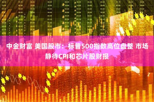 中金财富 美国股市：标普500指数高位盘整 市场静待CPI和芯片股财报