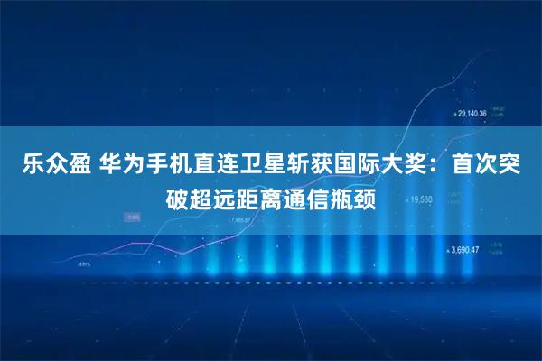 乐众盈 华为手机直连卫星斩获国际大奖：首次突破超远距离通信瓶颈