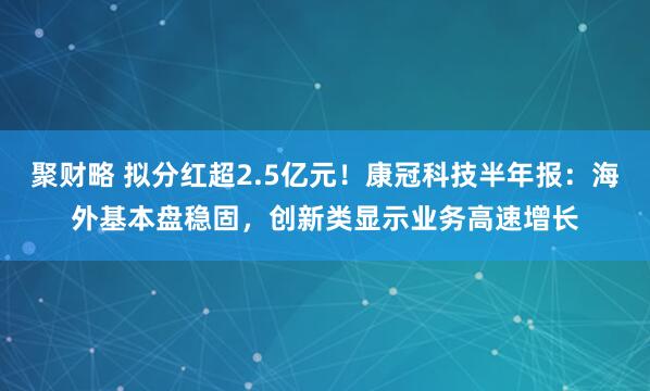 聚财略 拟分红超2.5亿元！康冠科技半年报：海外基本盘稳固，创新类显示业务高速增长